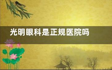 光明眼科是正规医院吗？是的，连锁眼科资质正规|医师团队可靠|收费透明|口碑好